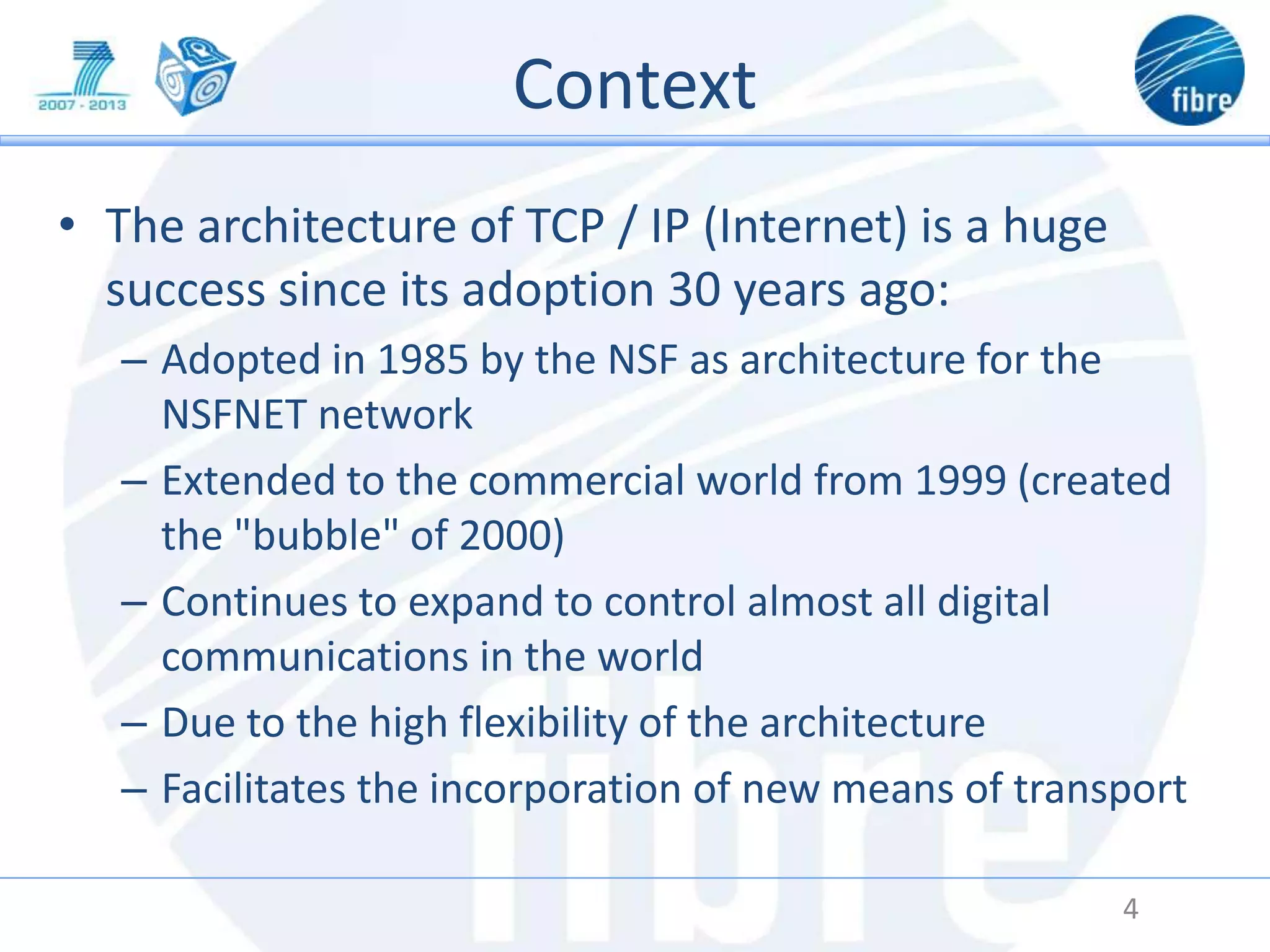 Context
• The architecture of TCP / IP (Internet) is a huge
success since its adoption 30 years ago:
– Adopted in 1985 by the NSF as architecture for the
NSFNET network
– Extended to the commercial world from 1999 (created
the "bubble" of 2000)
– Continues to expand to control almost all digital
communications in the world
– Due to the high flexibility of the architecture
– Facilitates the incorporation of new means of transport
4
 