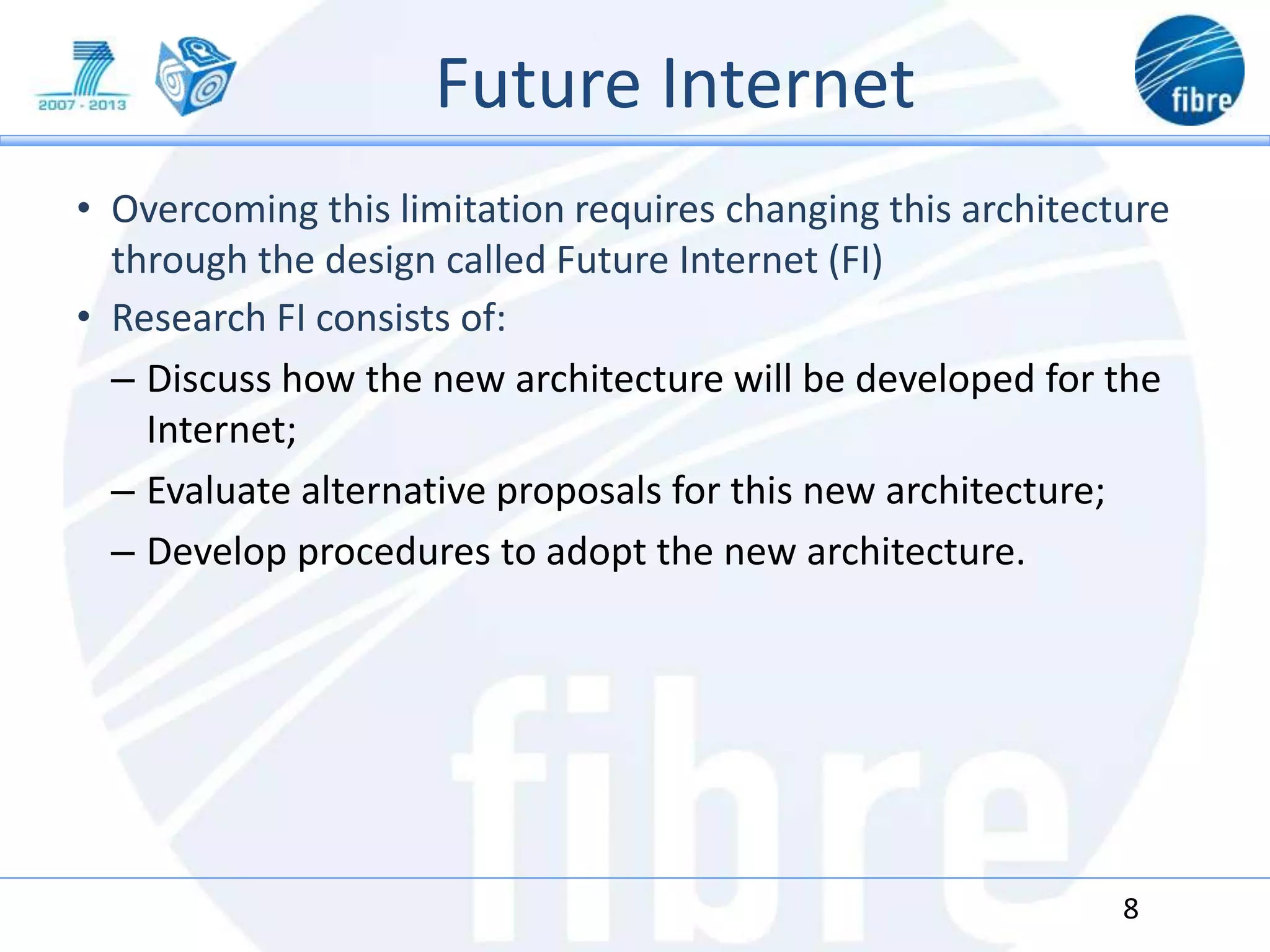 Future Internet
• Overcoming this limitation requires changing this architecture
through the design called Future Internet (FI)
• Research FI consists of:
– Discuss how the new architecture will be developed for the
Internet;
– Evaluate alternative proposals for this new architecture;
– Develop procedures to adopt the new architecture.
8
 
