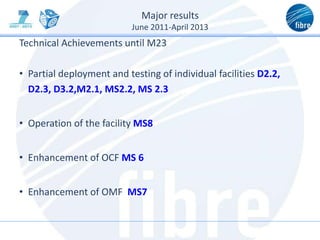 Major results
June 2011-April 2013
Technical Achievements until M23
• Partial deployment and testing of individual facilities D2.2,
D2.3, D3.2,M2.1, MS2.2, MS 2.3
• Operation of the facility MS8
• Enhancement of OCF MS 6
• Enhancement of OMF MS7
 