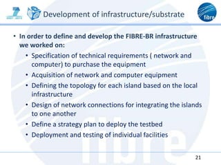 Development of infrastructure/substrate
• In order to define and develop the FIBRE-BR infrastructure
we worked on:
• Specification of technical requirements ( network and
computer) to purchase the equipment
• Acquisition of network and computer equipment
• Defining the topology for each island based on the local
infrastructure
• Design of network connections for integrating the islands
to one another
• Define a strategy plan to deploy the testbed
• Deployment and testing of individual facilities
21
 