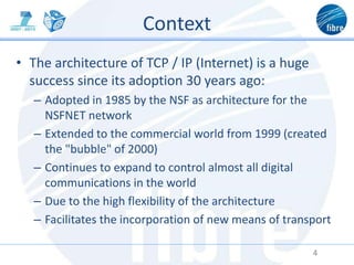 Context
• The architecture of TCP / IP (Internet) is a huge
success since its adoption 30 years ago:
– Adopted in 1985 by the NSF as architecture for the
NSFNET network
– Extended to the commercial world from 1999 (created
the "bubble" of 2000)
– Continues to expand to control almost all digital
communications in the world
– Due to the high flexibility of the architecture
– Facilitates the incorporation of new means of transport
4
 