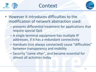 Context
• However it introduces difficulties to the
modification of network abstraction used:
– prevents differential treatment for applications that
require special QoS
– A single terminal equipment has multiple IP
addresses, if it has a redundant connectivity
– Handsets (not always connected) cause “difficulties”
between transparency and mobility
– Security "came after", and became essential for
almost all activities today
6
 