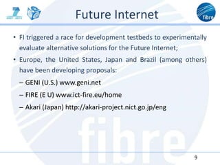 Future Internet
• FI triggered a race for development testbeds to experimentally
evaluate alternative solutions for the Future Internet;
• Europe, the United States, Japan and Brazil (among others)
have been developing proposals:
– GENI (U.S.) www.geni.net
– FIRE (E U) www.ict-fire.eu/home
– Akari (Japan) http://akari-project.nict.go.jp/eng
9
 