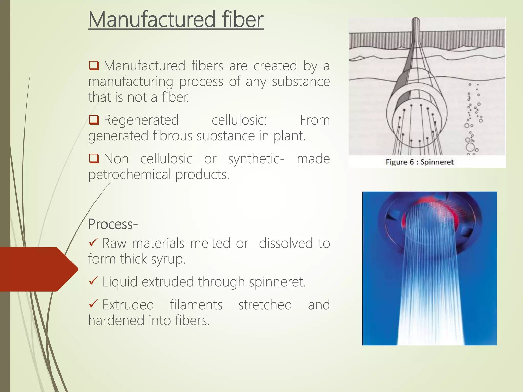 Manufactured fiber
 Manufactured fibers are created by a
manufacturing process of any substance
that is not a fiber.
 Regenerated cellulosic: From
generated fibrous substance in plant.
 Non cellulosic or synthetic- made
petrochemical products.
Process-
 Raw materials melted or dissolved to
form thick syrup.
 Liquid extruded through spinneret.
 Extruded filaments stretched and
hardened into fibers.
 