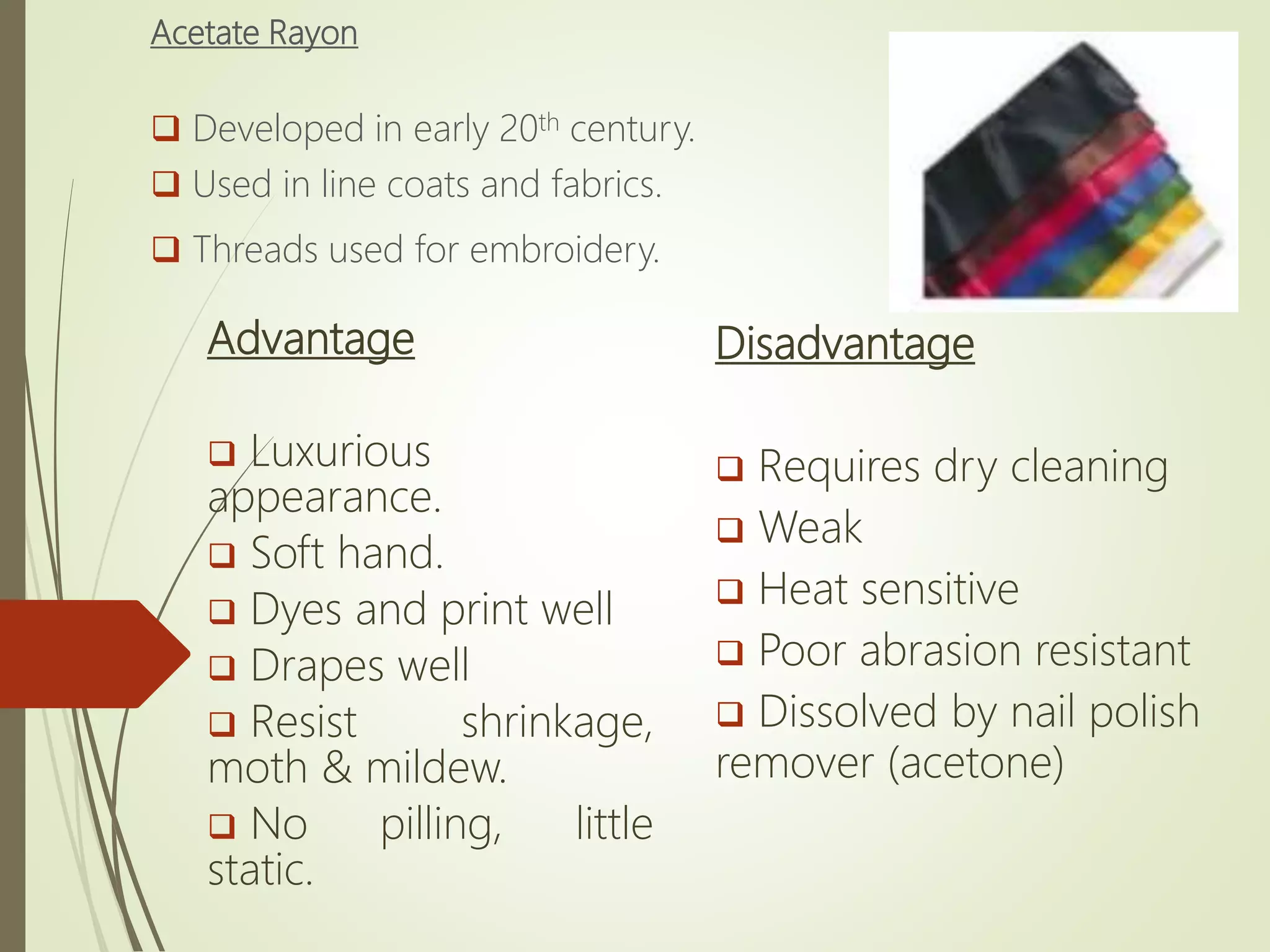 Acetate Rayon
 Developed in early 20th century.
 Used in line coats and fabrics.
 Threads used for embroidery.
Advantage
 Luxurious
appearance.
 Soft hand.
 Dyes and print well
 Drapes well
 Resist shrinkage,
moth & mildew.
 No pilling, little
static.
Disadvantage
 Requires dry cleaning
 Weak
 Heat sensitive
 Poor abrasion resistant
 Dissolved by nail polish
remover (acetone)
 