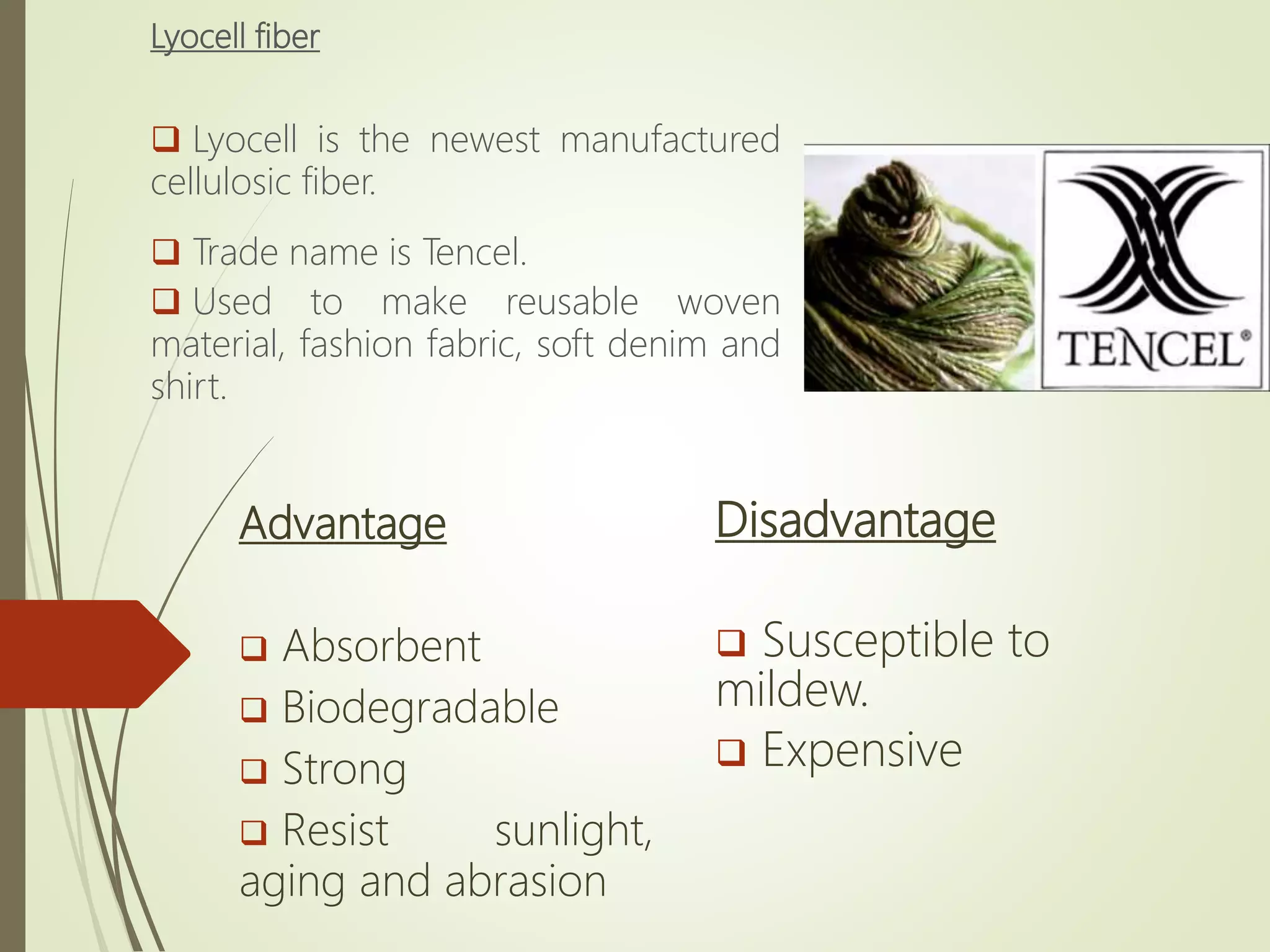 Lyocell fiber
 Lyocell is the newest manufactured
cellulosic fiber.
 Trade name is Tencel.
 Used to make reusable woven
material, fashion fabric, soft denim and
shirt.
Advantage
 Absorbent
 Biodegradable
 Strong
 Resist sunlight,
aging and abrasion
Disadvantage
 Susceptible to
mildew.
 Expensive
 