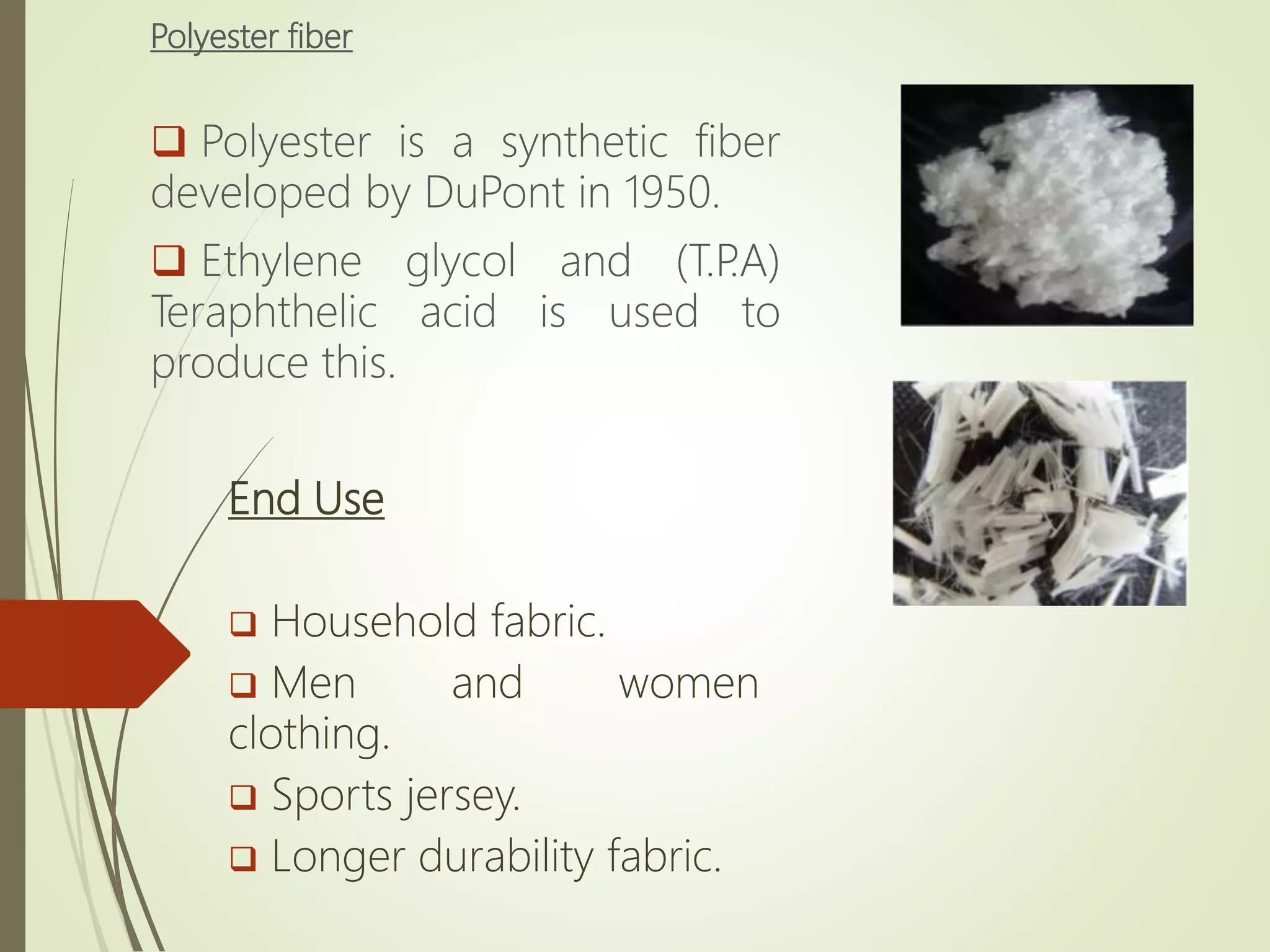 Polyester fiber
 Polyester is a synthetic fiber
developed by DuPont in 1950.
 Ethylene glycol and (T.P.A)
Teraphthelic acid is used to
produce this.
End Use
 Household fabric.
 Men and women
clothing.
 Sports jersey.
 Longer durability fabric.
 