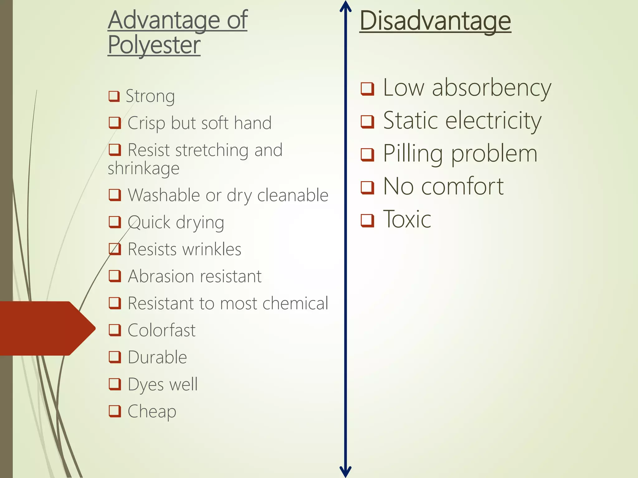 Advantage of
Polyester
 Strong
 Crisp but soft hand
 Resist stretching and
shrinkage
 Washable or dry cleanable
 Quick drying
 Resists wrinkles
 Abrasion resistant
 Resistant to most chemical
 Colorfast
 Durable
 Dyes well
 Cheap
Disadvantage
 Low absorbency
 Static electricity
 Pilling problem
 No comfort
 Toxic
 