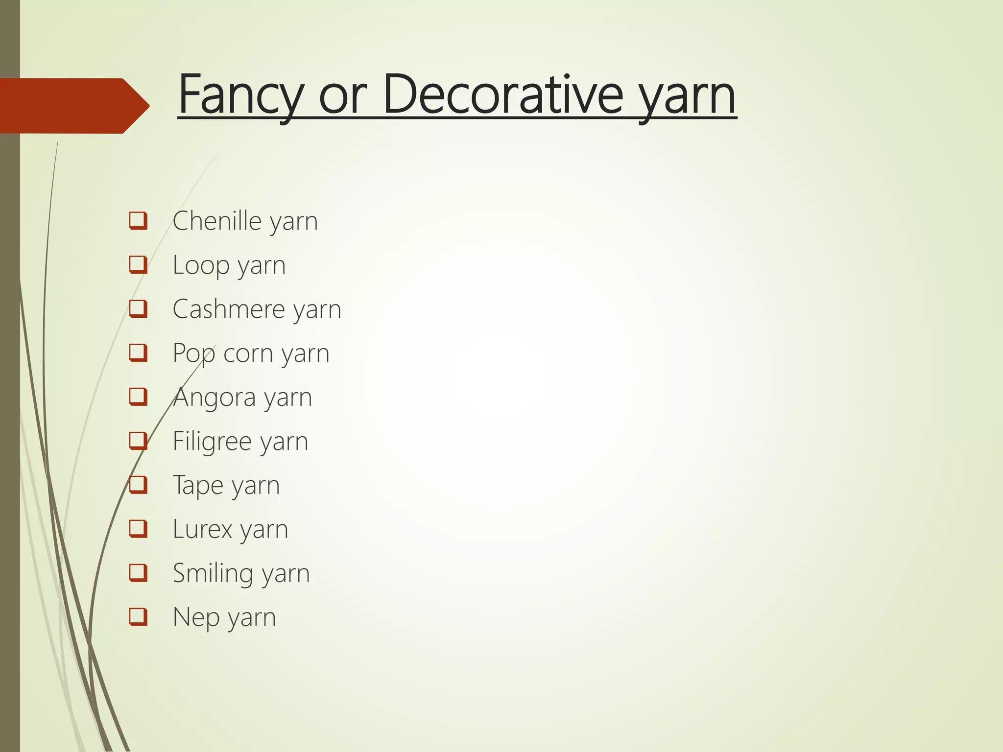 Fancy or Decorative yarn
 Chenille yarn
 Loop yarn
 Cashmere yarn
 Pop corn yarn
 Angora yarn
 Filigree yarn
 Tape yarn
 Lurex yarn
 Smiling yarn
 Nep yarn
 
