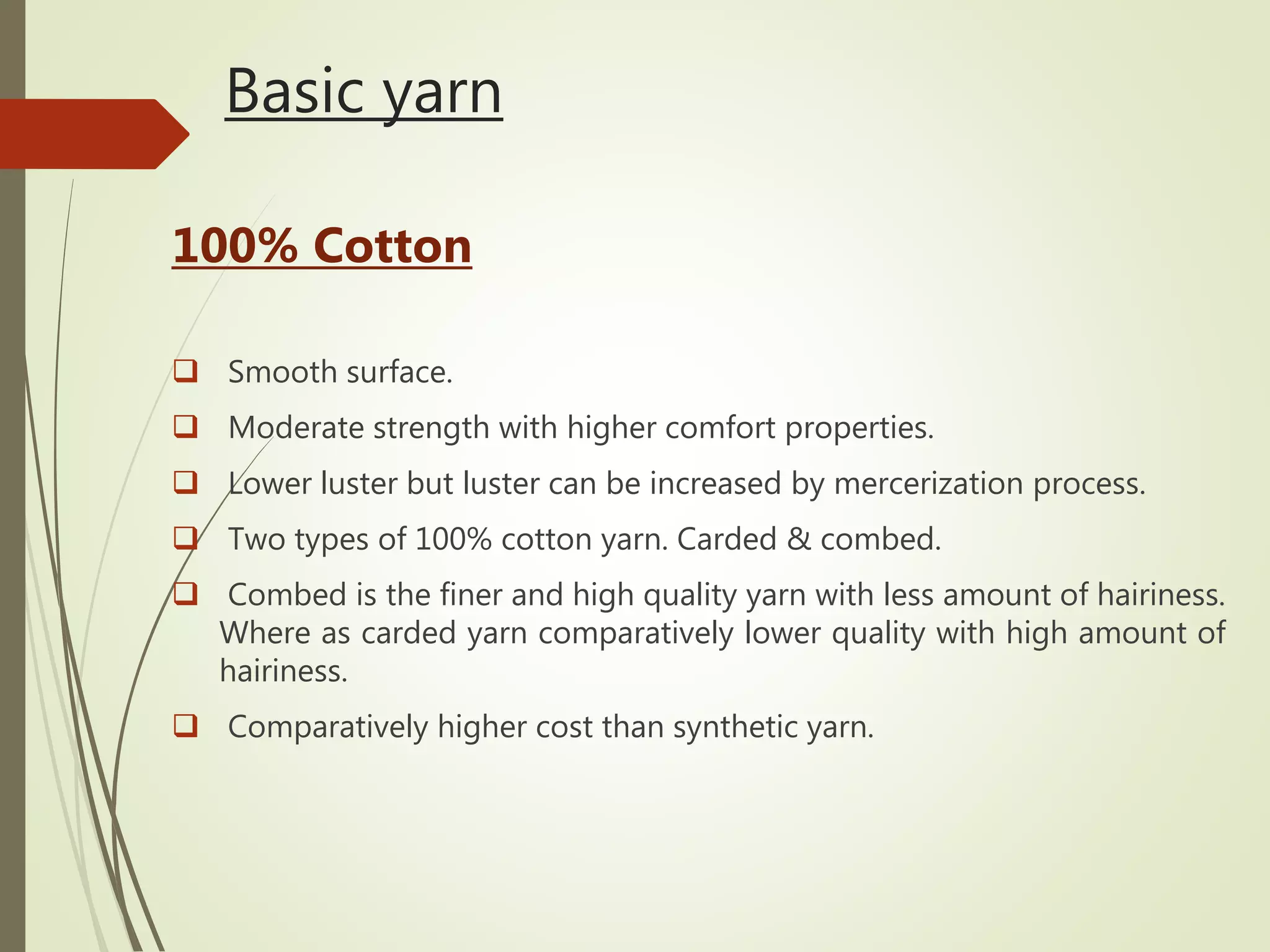 Basic yarn
100% Cotton
 Smooth surface.
 Moderate strength with higher comfort properties.
 Lower luster but luster can be increased by mercerization process.
 Two types of 100% cotton yarn. Carded & combed.
 Combed is the finer and high quality yarn with less amount of hairiness.
Where as carded yarn comparatively lower quality with high amount of
hairiness.
 Comparatively higher cost than synthetic yarn.
 