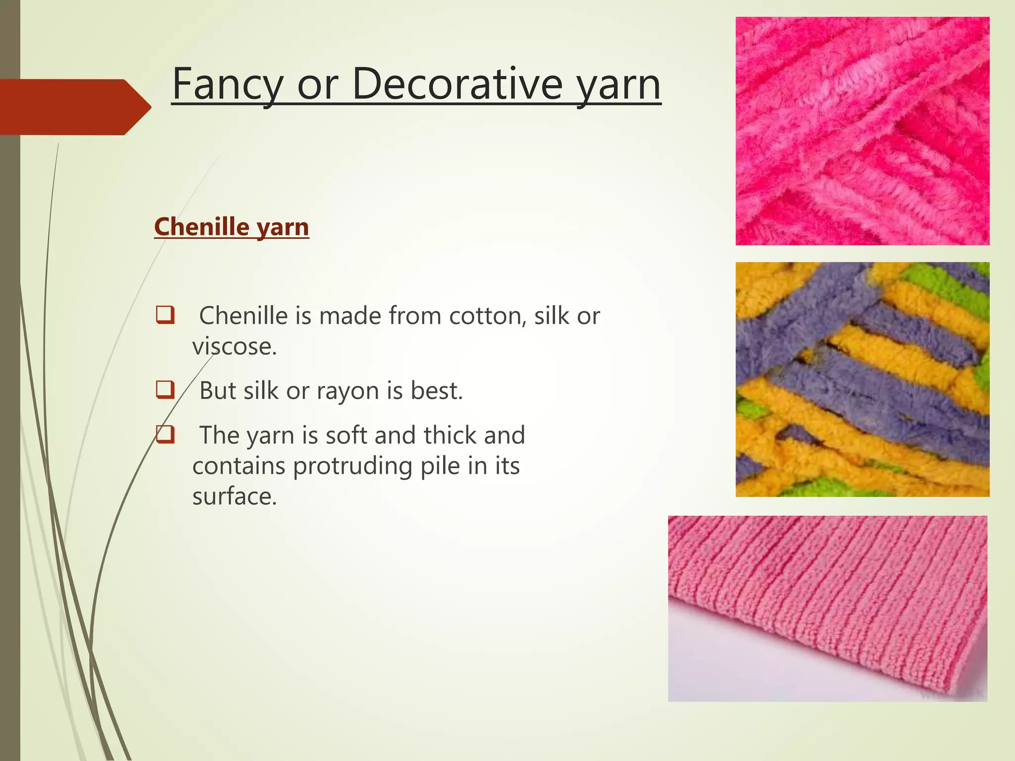 Fancy or Decorative yarn
Chenille yarn
 Chenille is made from cotton, silk or
viscose.
 But silk or rayon is best.
 The yarn is soft and thick and
contains protruding pile in its
surface.
 