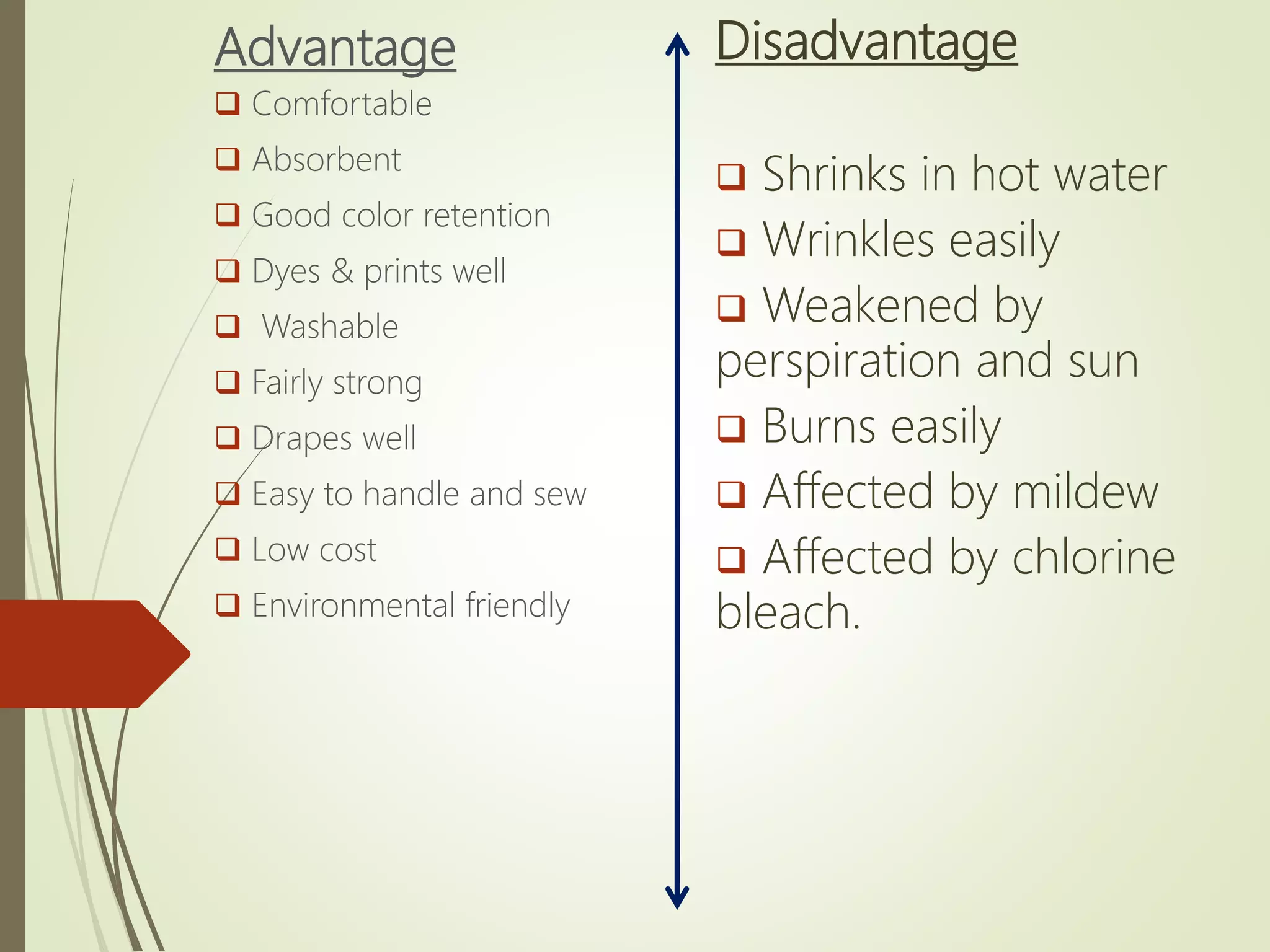Advantage
 Comfortable
 Absorbent
 Good color retention
 Dyes & prints well
 Washable
 Fairly strong
 Drapes well
 Easy to handle and sew
 Low cost
 Environmental friendly
Disadvantage
 Shrinks in hot water
 Wrinkles easily
 Weakened by
perspiration and sun
 Burns easily
 Affected by mildew
 Affected by chlorine
bleach.
 