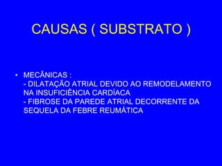 CAUSAS ( SUBSTRATO )


• MECÂNICAS :
  - DILATAÇÃO ATRIAL DEVIDO AO REMODELAMENTO
  NA INSUFICIÊNCIA CARDÍACA
  - FIBROSE DA PAREDE ATRIAL DECORRENTE DA
  SEQUELA DA FEBRE REUMÁTICA
 