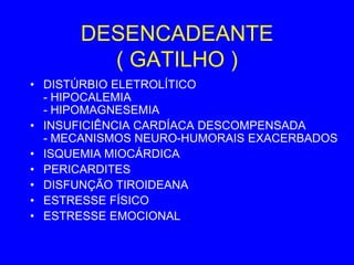 DESENCADEANTE
        ( GATILHO )
• DISTÚRBIO ELETROLÍTICO
  - HIPOCALEMIA
  - HIPOMAGNESEMIA
• INSUFICIÊNCIA CARDÍACA DESCOMPENSADA
  - MECANISMOS NEURO-HUMORAIS EXACERBADOS
• ISQUEMIA MIOCÁRDICA
• PERICARDITES
• DISFUNÇÃO TIROIDEANA
• ESTRESSE FÍSICO
• ESTRESSE EMOCIONAL
 