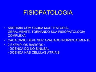 FISIOPATOLOGIA

• ARRITMIA COM CAUSA MULTIFATORIAL
  GERALMENTE, TORNANDO SUA FISIOPATOLOGIA
  COMPLEXA
• CADA CASO DEVE SER AVALIADO INDIVIDUALMENTE
• 2 EXEMPLOS BÁSICOS :
  - DOENÇA DO NÓ SINUSAL
  - DOENÇA NAS CÉLULAS ATRIAIS
 