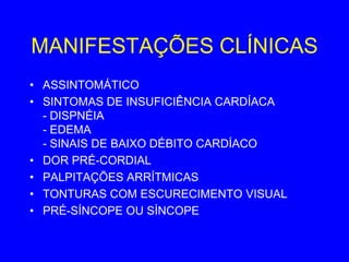 MANIFESTAÇÕES CLÍNICAS
• ASSINTOMÁTICO
• SINTOMAS DE INSUFICIÊNCIA CARDÍACA
  - DISPNÉIA
  - EDEMA
  - SINAIS DE BAIXO DÉBITO CARDÍACO
• DOR PRÉ-CORDIAL
• PALPITAÇÕES ARRÍTMICAS
• TONTURAS COM ESCURECIMENTO VISUAL
• PRÉ-SÍNCOPE OU SÍNCOPE
 