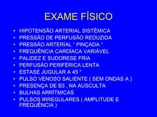 EXAME FÍSICO
•   HIPOTENSÃO ARTERIAL SISTÊMICA
•   PRESSÃO DE PERFUSÃO REDUZIDA
•   PRESSÃO ARTERIAL “ PINÇADA “
•   FREQUÊNCIA CARDÍACA VARIÁVEL
•   PALIDEZ E SUDORESE FRIA
•   PERFUSÃO PERIFÉRICA LENTA
•   ESTASE JUGULAR A 45 °
•   PULSO VENOSO SALIENTE ( SEM ONDAS A )
•   PRESENÇA DE B3 , NA AUSCULTA
•   BULHAS ARRÍTMICAS
•   PULSOS IRREGULARES ( AMPLITUDE E
    FREQUÊNCIA )
 