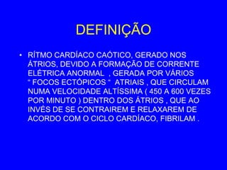 DEFINIÇÃO
• RÍTMO CARDÍACO CAÓTICO, GERADO NOS
  ÁTRIOS, DEVIDO A FORMAÇÃO DE CORRENTE
  ELÉTRICA ANORMAL , GERADA POR VÁRIOS
  “ FOCOS ECTÓPICOS “ ATRIAIS , QUE CIRCULAM
  NUMA VELOCIDADE ALTÍSSIMA ( 450 A 600 VEZES
  POR MINUTO ) DENTRO DOS ÁTRIOS , QUE AO
  INVÉS DE SE CONTRAIREM E RELAXAREM DE
  ACORDO COM O CICLO CARDÍACO, FIBRILAM .
 
