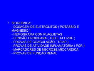 • BIOQUÍMICA:
  - DOSAGEM DE ELETRÓLITOS ( POTÁSSIO E
  MAGNÉSIO )
  - HEMOGRAMA COM PLAQUETAS
  - FUNÇÃO TIROIDEANA ( TSH E T4 LIVRE )
  - PROVAS DE COAGULAÇÃO ( TP/AP )
  - PROVAS DE ATIVIDADE INFLAMATÓRIA ( PCR )
  - MARCADORES DE NECROSE MIOCÁRDICA
  - PROVAS DE FUNÇÃO RENAL
 