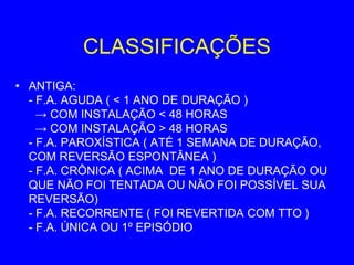 CLASSIFICAÇÕES
• ANTIGA:
  - F.A. AGUDA ( < 1 ANO DE DURAÇÃO )
    → COM INSTALAÇÃO < 48 HORAS
    → COM INSTALAÇÃO > 48 HORAS
  - F.A. PAROXÍSTICA ( ATÉ 1 SEMANA DE DURAÇÃO,
  COM REVERSÃO ESPONTÂNEA )
  - F.A. CRÔNICA ( ACIMA DE 1 ANO DE DURAÇÃO OU
  QUE NÃO FOI TENTADA OU NÃO FOI POSSÍVEL SUA
  REVERSÃO)
  - F.A. RECORRENTE ( FOI REVERTIDA COM TTO )
  - F.A. ÚNICA OU 1º EPISÓDIO
 