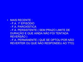 • MAIS RECENTE :
  - F.A. 1º EPISÓDIO
  - F.A. PAROXÍSTICA
  - F.A. PERSISTENTE ( SEM PRAZO LIMITE DE
  DURAÇÃO E QUE AINDA NÃO FOI TENTADA
  REVERSÃO )
  - F.A. PERMANENTE ( QUE SE OPTOU POR NÃO
  REVERTER OU QUE NÃO RESPONDEU AO TTO)
 