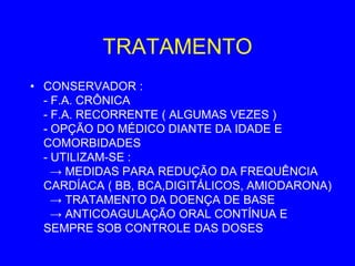 TRATAMENTO
• CONSERVADOR :
  - F.A. CRÔNICA
  - F.A. RECORRENTE ( ALGUMAS VEZES )
  - OPÇÃO DO MÉDICO DIANTE DA IDADE E
  COMORBIDADES
  - UTILIZAM-SE :
    → MEDIDAS PARA REDUÇÃO DA FREQUÊNCIA
  CARDÍACA ( BB, BCA,DIGITÁLICOS, AMIODARONA)
    → TRATAMENTO DA DOENÇA DE BASE
    → ANTICOAGULAÇÃO ORAL CONTÍNUA E
  SEMPRE SOB CONTROLE DAS DOSES
 