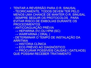 • TENTAR A REVERSÃO PARA O R. SINUSAL
  - TEORICAMENTE, TODOS DEVEM TER PELO
  MENOS UMA CHANCE DE MANTER O R. SINUSAL
  - SEMPRE SEGUIR OS PROTOCOLOS , PARA
  EVITAR RISCO DE EMBOLIAS DURANTE OS
  PROCEDIMENTOS
  - ANTICOAGUAÇÃO PRÉVIA
    → HEPARINA (IV) OU HPM (SC)
    → WARFARINA ( ORAL )
  - DETERMINAR O TEMPO DE INSTALAÇÃO DA
  ARRITMIA
    → HISTÓRIA CLÍNICA
    → ECG PRÉVIO AO DIAGNÓSTICO
    → PROCURAR POSSÍVEIS CAUSAS ( GATILHOS)
  QUE POSSAM RECEBER TRATAMENTO
 