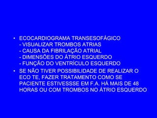 • ECOCARDIOGRAMA TRANSESOFÁGICO
  - VISUALIZAR TROMBOS ATRIAS
  - CAUSA DA FIBRILAÇÃO ATRIAL
  - DIMENSÕES DO ÁTRIO ESQUERDO
  - FUNÇÃO DO VENTRÍCULO ESQUERDO
• SE NÃO TIVER POSSIBILIDADE DE REALIZAR O
  ECO TE, FAZER TRATAMENTO COMO SE
  PACIENTE ESTIVESSSE EM F.A. HÁ MAIS DE 48
  HORAS OU COM TROMBOS NO ÁTRIO ESQUERDO
 