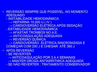• REVERSÃO SEMPRE QUE POSSÍVEL, NO MOMENTO
  ADEQUADO
  - INSTABILIDADE HEMODINÂMICA
     → HEPARINA 10.000 U ( IV )
     → CARDIOVERSÃO ELÉTRICA APÓS SEDAÇÃO
  - ESTABILIDADE HEMODINÂMICA
     → AFASTAR TROMBOS NO A.E.
     → ANTICOAGULAÇÃO ADEQUADA
     → REVERSÃO QUÍMICA
     → CARDIOVERSÃO ELÉTRICA SINCRONIZADA E
  COMEÇAR COM 200 J E CHEGAR ATÉ 360 J
• APÓS REVERSÃO
  - SE REVERTER
    → ANTICOAGULAÇÃO POR 3 A 4 SEMANAS
    → MANTER DROGA ANTIARRÍTMICA ADEQUADA
  - SE NÃO REVERTER : TRATAMENTO CONSERVADOR
 