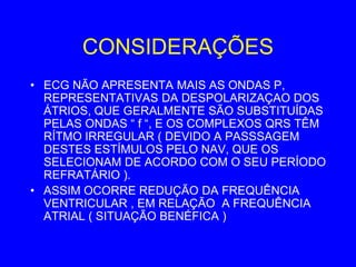 CONSIDERAÇÕES
• ECG NÃO APRESENTA MAIS AS ONDAS P,
  REPRESENTATIVAS DA DESPOLARIZAÇAO DOS
  ÁTRIOS, QUE GERALMENTE SÃO SUBSTITUÍDAS
  PELAS ONDAS “ f “, E OS COMPLEXOS QRS TÊM
  RÍTMO IRREGULAR ( DEVIDO A PASSSAGEM
  DESTES ESTÍMULOS PELO NAV, QUE OS
  SELECIONAM DE ACORDO COM O SEU PERÍODO
  REFRATÁRIO ).
• ASSIM OCORRE REDUÇÃO DA FREQUÊNCIA
  VENTRICULAR , EM RELAÇÃO A FREQUÊNCIA
  ATRIAL ( SITUAÇÃO BENÉFICA )
 