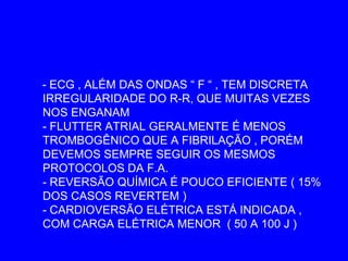 - ECG , ALÉM DAS ONDAS “ F “ , TEM DISCRETA
IRREGULARIDADE DO R-R, QUE MUITAS VEZES
NOS ENGANAM
- FLUTTER ATRIAL GERALMENTE É MENOS
TROMBOGÊNICO QUE A FIBRILAÇÃO , PORÉM
DEVEMOS SEMPRE SEGUIR OS MESMOS
PROTOCOLOS DA F.A.
- REVERSÃO QUÍMICA É POUCO EFICIENTE ( 15%
DOS CASOS REVERTEM )
- CARDIOVERSÃO ELÉTRICA ESTÁ INDICADA ,
COM CARGA ELÉTRICA MENOR ( 50 A 100 J )
 