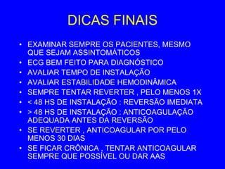 DICAS FINAIS
• EXAMINAR SEMPRE OS PACIENTES, MESMO
  QUE SEJAM ASSINTOMÁTICOS
• ECG BEM FEITO PARA DIAGNÓSTICO
• AVALIAR TEMPO DE INSTALAÇÃO
• AVALIAR ESTABILIDADE HEMODINÂMICA
• SEMPRE TENTAR REVERTER , PELO MENOS 1X
• < 48 HS DE INSTALAÇÃO : REVERSÃO IMEDIATA
• > 48 HS DE INSTALAÇÃO : ANTICOAGULAÇÃO
  ADEQUADA ANTES DA REVERSÃO
• SE REVERTER , ANTICOAGULAR POR PELO
  MENOS 30 DIAS
• SE FICAR CRÔNICA , TENTAR ANTICOAGULAR
  SEMPRE QUE POSSÍVEL OU DAR AAS
 