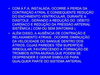 • COM A F.A. INSTALADA, OCORRE A PERDA DA
  CONTRAÇÃO ATRIAL E CONSEQUENTE REDUÇÃO
  DO ENCHIMENTO VENTRICULAR, DURANTE A
  DIÁSTOLE , GERANDO A REDUÇÃO DO DÉBITO
  CARDÍACO E REDUÇÃO DA PRESSÃO ARTERIAL
  SISTÊMICA ( COM OU SEM SINTOMAS )
• ALÉM DISSO, A AUSÊNCIA DE CONTRAÇÃO E
  RELAXAMENTO ATRIAIS , OCORRE DIMINUIÇÃO
  DA VELOCIDADE DO SANGUE DENTRO DOS
  ÁTRIOS, CUJAS PAREDES TÊM SUPERFÍCIE
  IRREGULAR, FAVORECENDO A FORMAÇÃO DE
  TROMBOS INTRA-MURAIS,QUE PODEM SE
  DESPRENDER E GERAR EMBOLOS PARA
  QUALQUER PARTE DO SISTEMA ARTERIAL
 