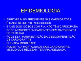 EPIDEMIOLOGIA
• ARRITMIA MAIS FREQUENTE NAS CARDIOPATIAS
• É MAIS FREQUENTE NOS IDOSOS
• 6 A 8% DOS IDOSOS COM F.A. NÃO TÊM CARDIOPATIA
• PODE APARECER EM PACIENTES SEM CARDIOPATIA
  ESTRUTURAL
• PODE SER MANIFESTAÇÃO DA DESCOMPENSAÇÃO
  DE CARDIOPATIAS
• ELEVADA MORBIDADE
• AUMENTA A MORTALIDADE NOS CARDIOPATAS,
  MESMO QUE RECEBAM TERAPIA ADEQUADA
 