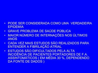 • PODE SER CONSIDERADA COMO UMA VERDADEIRA
  EPIDEMIA
• GRAVE PROBLEMA DE SAÚDE PÚBLICA
• MAIOR NÚMERO DE INTERNAÇÕES NOS ÚLTIMOS
  ANOS
• CADA VEZ MAIS ESTUDOS SÃO REALIZADOS PARA
  ENTENDER A FIBRILAÇÃO ATRIAL
• ESTUDOS SÃO DIFICULTADOS PELA ALTA
  INCIDÊNCIA DE PACIENTES PORTADORES DE F.A.
  ASSINTOMÁTICOS ( EM MÉDIA 30 %, DEPENDENDO
  DA FONTE DE DADOS )
 