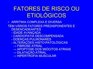 FATORES DE RISCO OU
      ETIOLÓGICOS
• ARRITMIA COMPLEXA E DIVERSA
TEM VÁRIOS FATORES PREDISPONENTES E
  DESENCADEANTES
  - IDADE AVANÇADA
  - CARDIOPATIA DESCOMPENSADA
  - DOENÇAS PULMONARES
  - ALTERAÇÕES HISTO-PATOLÓGICAS
    → FIBROSE ATRIAL
    → APOPTOSE DOS MIÓCITOS ATRIAIS
    → DILATAÇÃO ATRIAL
    → HIPERTROFIA MUSCULAR
 
