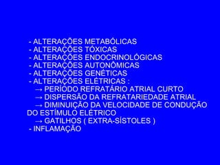 - ALTERAÇÕES METABÓLICAS
- ALTERAÇÕES TÓXICAS
- ALTERAÇÕES ENDOCRINOLÓGICAS
- ALTERAÇÕES AUTONÔMICAS
- ALTERAÇÕES GENÉTICAS
- ALTERAÇÕES ELÉTRICAS :
   → PERÍODO REFRATÁRIO ATRIAL CURTO
   → DISPERSÃO DA REFRATARIEDADE ATRIAL
   → DIMINUIÇÃO DA VELOCIDADE DE CONDUÇÃO
DO ESTÍMULO ELÉTRICO
   → GATILHOS ( EXTRA-SÍSTOLES )
- INFLAMAÇÃO
 