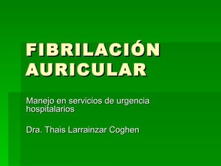 FIBRILACIÓN AURICULAR Manejo en servicios de urgencia hospitalarios Dra. Thais Larrainzar Coghen 