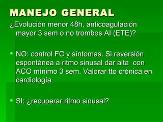 MANEJO GENERAL ¿Evolución menor 48h, anticoagulación mayor 3 sem o no trombos AI (ETE)? NO: control FC y síntomas. Si reversión espontánea a ritmo sinusal dar alta  con ACO mínimo 3 sem. Valorar tto crónica en cardiología SI: ¿recuperar ritmo sinusal? 