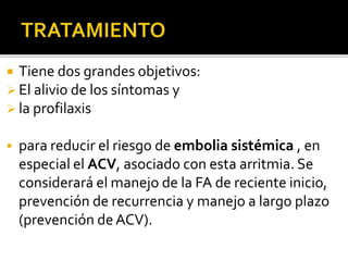  Tiene dos grandes objetivos:
 El alivio de los síntomas y
 la profilaxis
 para reducir el riesgo de embolia sistémica , en
especial el ACV, asociado con esta arritmia. Se
considerará el manejo de la FA de reciente inicio,
prevención de recurrencia y manejo a largo plazo
(prevención de ACV).
 