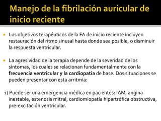  Los objetivos terapéuticos de la FA de inicio reciente incluyen
restauración del ritmo sinusal hasta donde sea posible, o disminuir
la respuesta ventricular.
 La agresividad de la terapia depende de la severidad de los
síntomas, los cuales se relacionan fundamentalmente con la
frecuencia ventricular y la cardiopatía de base. Dos situaciones se
pueden presentar con esta arritmia:
1) Puede ser una emergencia médica en pacientes: IAM, angina
inestable, estenosis mitral, cardiomiopatía hipertrófica obstructiva,
pre-excitación ventricular.
 