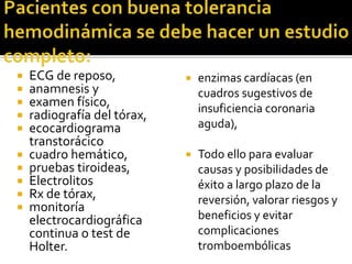  ECG de reposo,
 anamnesis y
 examen físico,
 radiografía del tórax,
 ecocardiograma
transtorácico
 cuadro hemático,
 pruebas tiroideas,
 Electrolitos
 Rx de tórax,
 monitoría
electrocardiográfica
continua o test de
Holter.
 enzimas cardíacas (en
cuadros sugestivos de
insuficiencia coronaria
aguda),
 Todo ello para evaluar
causas y posibilidades de
éxito a largo plazo de la
reversión, valorar riesgos y
beneficios y evitar
complicaciones
tromboembólicas
 