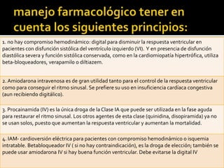 1. no hay compromiso hemodinámico: digital para disminuir la respuesta ventricular en
pacientes con disfunción sistólica del ventrículo izquierdo (VI). Y en presencia de disfunción
diastólica severa y función sistólica conservada, como en la cardiomiopatía hipertrófica, utiliza
beta-bloqueadores, verapamilo o diltiazem.
2. Amiodarona intravenosa es de gran utilidad tanto para el control de la respuesta ventricular
como para conseguir el ritmo sinusal. Se prefiere su uso en insuficiencia cardíaca congestiva
(aun recibiendo digitálico).
3. Procainamida (IV) es la única droga de la Clase IA que puede ser utilizada en la fase aguda
para restaurar el ritmo sinusal. Los otros agentes de esta clase (quinidina, disopiramida) ya no
se usan solos, puesto que aumentan la respuesta ventricular y aumentan la mortalidad.
4. IAM- cardioversión eléctrica para pacientes con compromiso hemodinámico o isquemia
intratable. Betabloqueador IV ( si no hay contraindicación), es la droga de elección; también se
puede usar amiodarona IV si hay buena función ventricular. Debe evitarse la digital IV
 