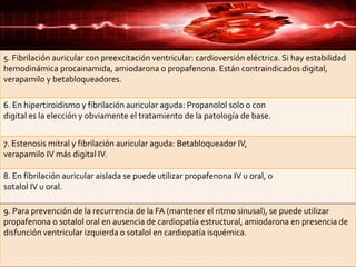 5. Fibrilación auricular con preexcitación ventricular: cardioversión eléctrica. Si hay estabilidad
hemodinámica procainamida, amiodarona o propafenona. Están contraindicados digital,
verapamilo y betabloqueadores.
6. En hipertiroidismo y fibrilación auricular aguda: Propanolol solo o con
digital es la elección y obviamente el tratamiento de la patología de base.
7. Estenosis mitral y fibrilación auricular aguda: Betabloqueador IV,
verapamilo IV más digital IV.
8. En fibrilación auricular aislada se puede utilizar propafenona IV u oral, o
sotalol IV u oral.
9. Para prevención de la recurrencia de la FA (mantener el ritmo sinusal), se puede utilizar
propafenona o sotalol oral en ausencia de cardiopatía estructural, amiodarona en presencia de
disfunción ventricular izquierda o sotalol en cardiopatía isquémica.
 