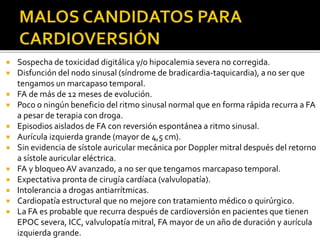  Sospecha de toxicidad digitálica y/o hipocalemia severa no corregida.
 Disfunción del nodo sinusal (síndrome de bradicardia-taquicardia), a no ser que
tengamos un marcapaso temporal.
 FA de más de 12 meses de evolución.
 Poco o ningún beneficio del ritmo sinusal normal que en forma rápida recurra a FA
a pesar de terapia con droga.
 Episodios aislados de FA con reversión espontánea a ritmo sinusal.
 Aurícula izquierda grande (mayor de 4,5 cm).
 Sin evidencia de sístole auricular mecánica por Doppler mitral después del retorno
a sístole auricular eléctrica.
 FA y bloqueo AV avanzado, a no ser que tengamos marcapaso temporal.
 Expectativa pronta de cirugía cardíaca (valvulopatía).
 Intolerancia a drogas antiarrítmicas.
 Cardiopatía estructural que no mejore con tratamiento médico o quirúrgico.
 La FA es probable que recurra después de cardioversión en pacientes que tienen
EPOC severa, ICC, valvulopatía mitral, FA mayor de un año de duración y aurícula
izquierda grande.
 