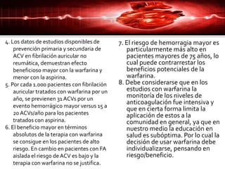 4. Los datos de estudios disponibles de
prevención primaria y secundaria de
ACV en fibrilación auricular no
reumática, demuestran efecto
beneficioso mayor con la warfarina y
menor con la aspirina.
5. Por cada 1.000 pacientes con fibrilación
auricular tratados con warfarina por un
año, se previenen 31 ACVs por un
evento hemorrágico mayor versus 15 a
20 ACVs/año para los pacientes
tratados con aspirina.
6. El beneficio mayor en términos
absolutos de la terapia con warfarina
se consigue en los pacientes de alto
riesgo. En cambio en pacientes con FA
aislada el riesgo deACV es bajo y la
terapia con warfarina no se justifica.
7. El riesgo de hemorragia mayor es
particularmente más alto en
pacientes mayores de 75 años, lo
cual puede contrarrestar los
beneficios potenciales de la
warfarina.
8. Debe considerarse que en los
estudios con warfarina la
monitoría de los niveles de
anticoagulación fue intensiva y
que en cierta forma limita la
aplicación de estos a la
comunidad en general, ya que en
nuestro medio la educación en
salud es subóptima. Por lo cual la
decisión de usar warfarina debe
individualizarse, pensando en
riesgo/beneficio.
 
