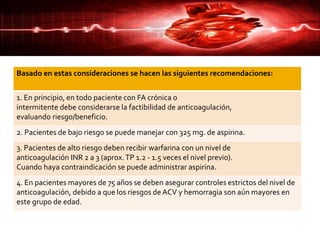 Basado en estas consideraciones se hacen las siguientes recomendaciones:
1. En principio, en todo paciente con FA crónica o
intermitente debe considerarse la factibilidad de anticoagulación,
evaluando riesgo/beneficio.
2. Pacientes de bajo riesgo se puede manejar con 325 mg. de aspirina.
3. Pacientes de alto riesgo deben recibir warfarina con un nivel de
anticoagulación INR 2 a 3 (aprox.TP 1.2 - 1.5 veces el nivel previo).
Cuando haya contraindicación se puede administrar aspirina.
4. En pacientes mayores de 75 años se deben asegurar controles estrictos del nivel de
anticoagulación, debido a que los riesgos de ACV y hemorragia son aún mayores en
este grupo de edad.
 