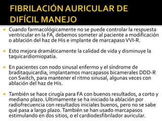 Cuando farmacológicamente no se puede controlar la respuesta
ventricular en la FA, debemos someter al paciente a modificación
o ablación del haz de His e implante de marcapasoVVI-R.
 Esto mejora dramáticamente la calidad de vida y disminuye la
taquicardiomiopatía.
 En pacientes con nodo sinusal enfermo y el síndrome de
braditaquicardia, implantamos marcapasos bicamerales DDD-R
con Switch, para mantener el ritmo sinusal, algunas veces con
ablación del haz de His.
 También se hace cirugía para FA con buenos resultados, a corto y
mediano plazo. Ultimamente se ha iniciado la ablación por
radiofrecuencia con resultados iniciales buenos, pero no se sabe
qué pasa a largo plazo.También se han usado marcapasos
estimulando en dos sitios, o el cardiodesfibrilador auricular.
 