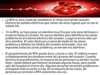  La RFA es otro modo de restablecer el ritmo normal del corazón.
Detiene las señales eléctricas que vienen de otros lugares que no son el
nódulo SA.
 En la RFA, se hace pasar un alambre muy fino por una vena del brazo o
la pierna hasta el corazón. Se usa un alambre para identificar las zonas
problema en el sistema eléctrico del corazón. Luego se envía calor por
otro alambre. El calor destruye un poco de tejido en las zonas
problema y detiene los latidos del corazón anormales. Una vez
reparadas todas las zonas problema, se extraen los alambres.
 El procedimiento de RFA puede durar 3 horas o más. El médico mueve
cuidadosamente los alambres entre las cámaras del corazón. Cuando
termina el procedimiento, la mayoría de las personas no sienten mucho
dolor. Usted deberá permanecer acostado algunas horas, pero puede
salir del hospital el mismo día. Algunas personas necesitan quedarse en
el hospital toda la noche o más. En la mayoría de los casos, las
personas se someten a RFA solamente una vez.
 