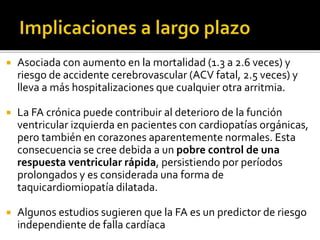  Asociada con aumento en la mortalidad (1.3 a 2.6 veces) y
riesgo de accidente cerebrovascular (ACV fatal, 2.5 veces) y
lleva a más hospitalizaciones que cualquier otra arritmia.
 La FA crónica puede contribuir al deterioro de la función
ventricular izquierda en pacientes con cardiopatías orgánicas,
pero también en corazones aparentemente normales. Esta
consecuencia se cree debida a un pobre control de una
respuesta ventricular rápida, persistiendo por períodos
prolongados y es considerada una forma de
taquicardiomiopatía dilatada.
 Algunos estudios sugieren que la FA es un predictor de riesgo
independiente de falla cardíaca
 